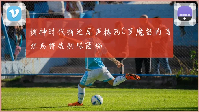 诸神时代渐近尾声梅西C罗魔笛内马尔或将告别绿茵场