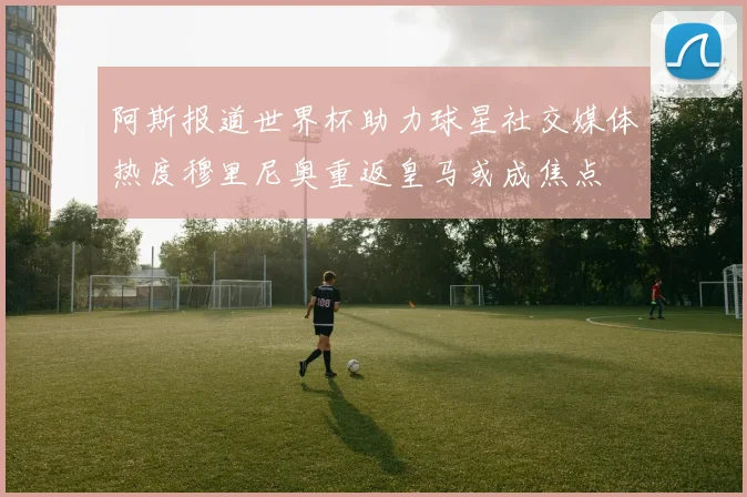 阿斯报道世界杯助力球星社交媒体热度穆里尼奥重返皇马或成焦点