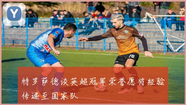 特罗萨德谈英超冠军荣誉愿将经验传递至国家队