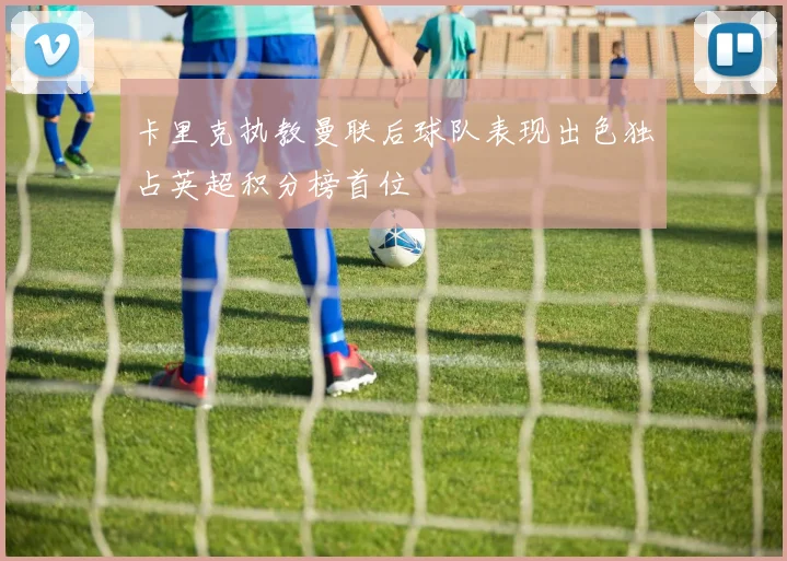 卡里克执教曼联后球队表现出色独占英超积分榜首位