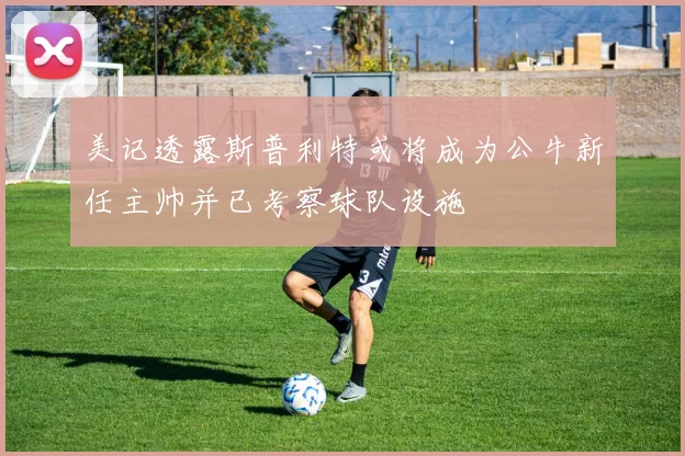 美记透露斯普利特或将成为公牛新任主帅并已考察球队设施