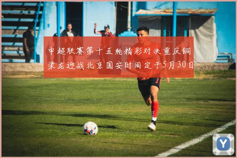 中超联赛第十五轮精彩对决重庆铜梁龙迎战北京国安时间定于5月30日20点
