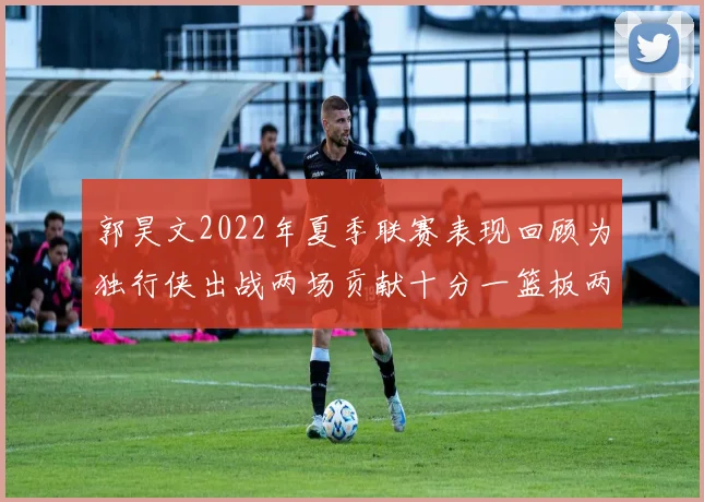 郭昊文2022年夏季联赛表现回顾为独行侠出战两场贡献十分一篮板两助攻