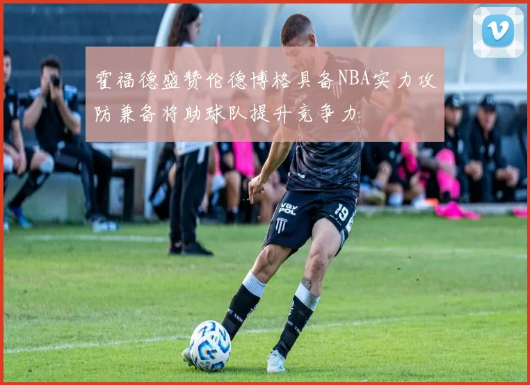 霍福德盛赞伦德博格具备NBA实力攻防兼备将助球队提升竞争力