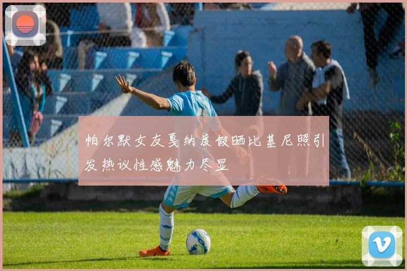 帕尔默女友戛纳度假晒比基尼照引发热议性感魅力尽显
