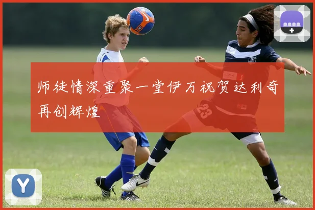 师徒情深重聚一堂伊万祝贺达利奇再创辉煌