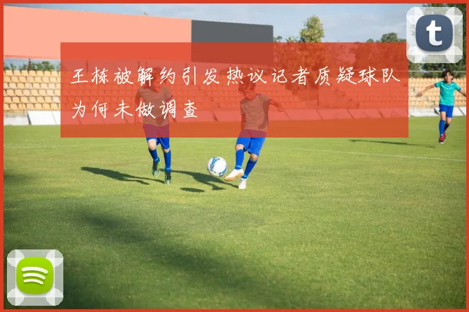 王栋被解约引发热议记者质疑球队为何未做调查