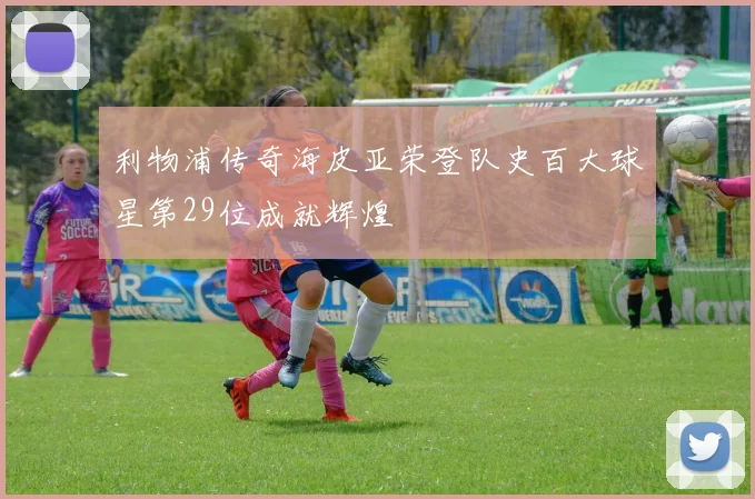 利物浦传奇海皮亚荣登队史百大球星第29位成就辉煌
