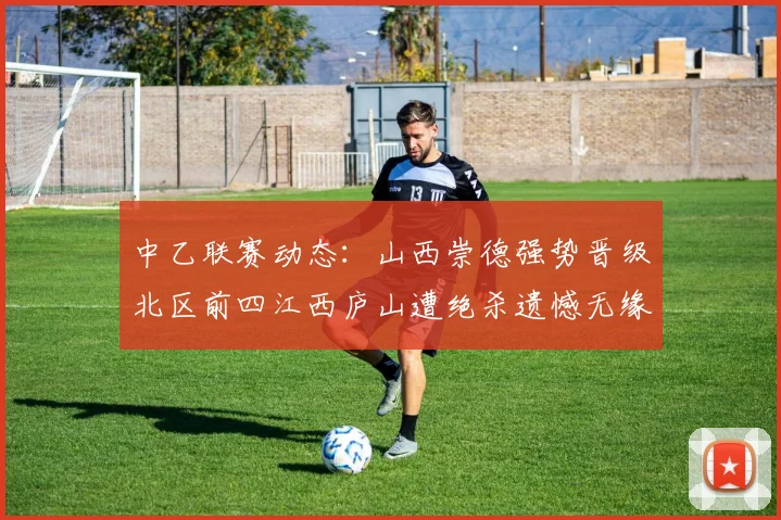 中乙联赛动态：山西崇德强势晋级北区前四江西庐山遭绝杀遗憾无缘南区前四