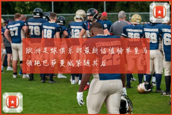 欧洲足球俱乐部最新估值榜单皇马领跑巴萨曼城紧随其后