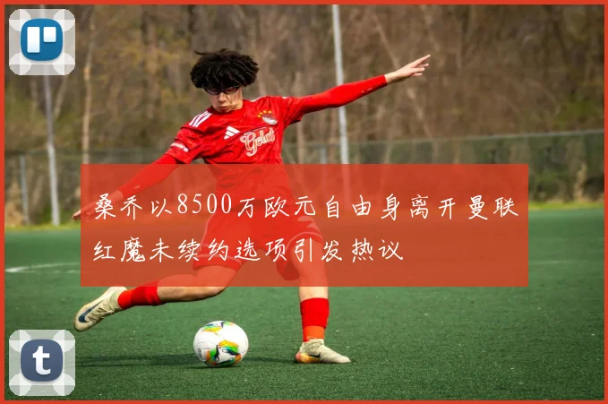桑乔以8500万欧元自由身离开曼联红魔未续约选项引发热议