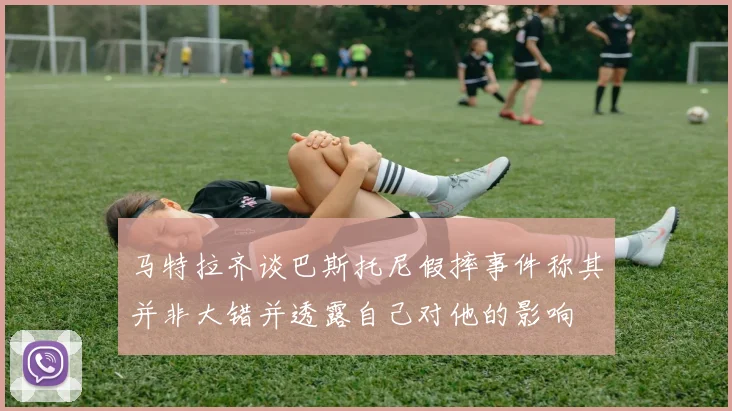 马特拉齐谈巴斯托尼假摔事件称其并非大错并透露自己对他的影响