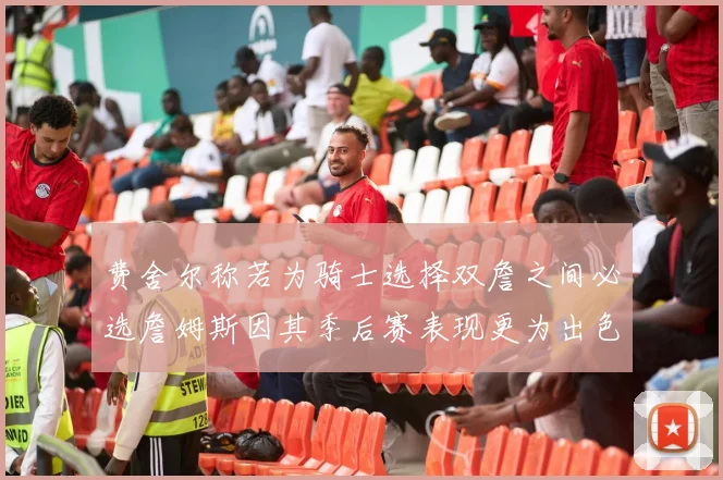 费舍尔称若为骑士选择双詹之间必选詹姆斯因其季后赛表现更为出色