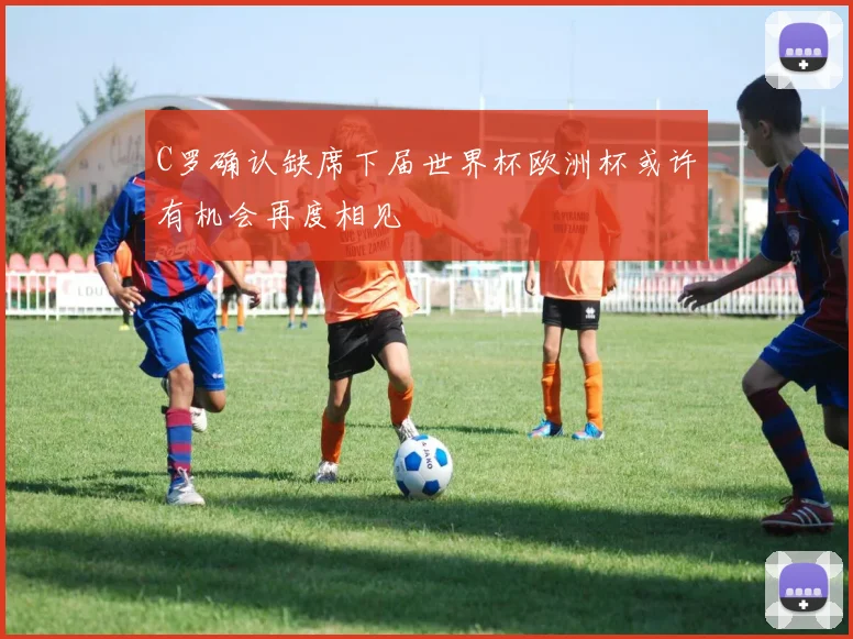 C罗确认缺席下届世界杯欧洲杯或许有机会再度相见