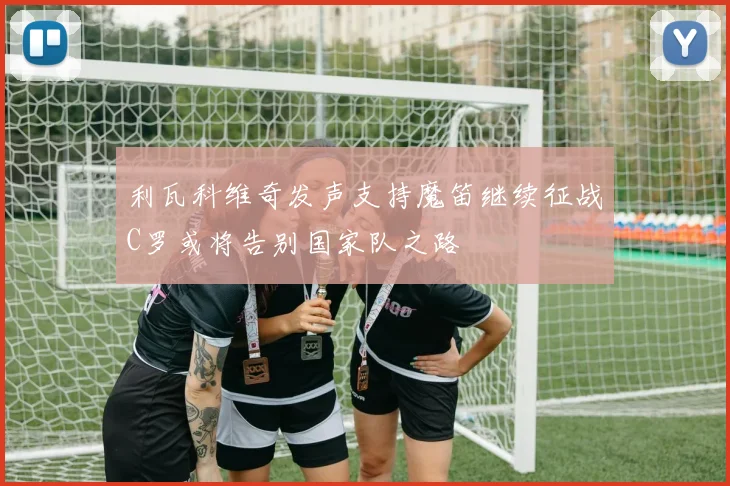 利瓦科维奇发声支持魔笛继续征战C罗或将告别国家队之路