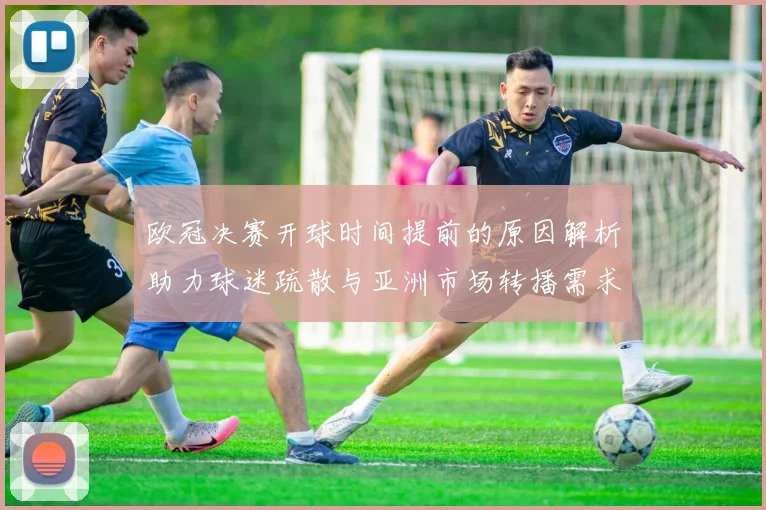 欧冠决赛开球时间提前的原因解析助力球迷疏散与亚洲市场转播需求