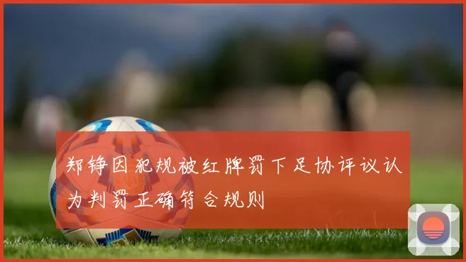 郑铮因犯规被红牌罚下足协评议认为判罚正确符合规则
