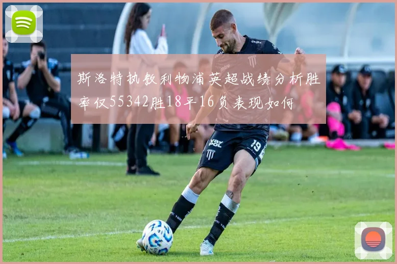 斯洛特执教利物浦英超战绩分析胜率仅55342胜18平16负表现如何