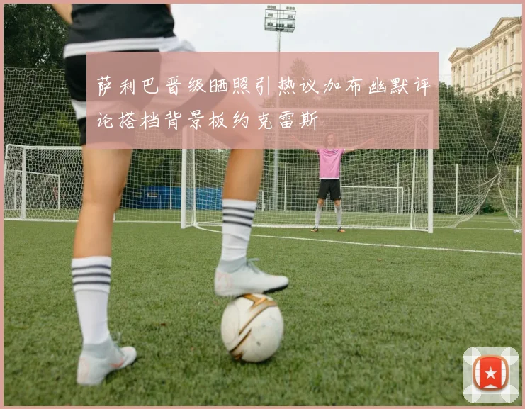 萨利巴晋级晒照引热议加布幽默评论搭档背景板约克雷斯