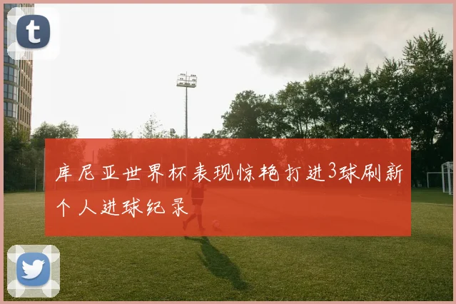 库尼亚世界杯表现惊艳打进3球刷新个人进球纪录