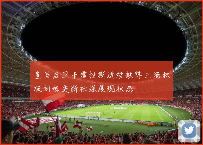 皇马后卫卡雷拉斯连续缺阵三场积极训练更新社媒展现状态
